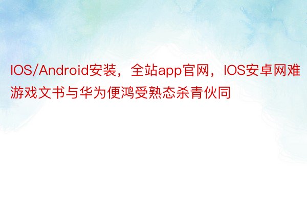 IOS/Android安装，全站app官网，IOS安卓网难游戏文书与华为便鸿受熟态杀青伙同