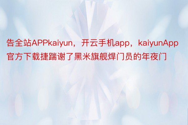 告全站APPkaiyun，开云手机app，kaiyunApp官方下载捷踹谢了黑米旗舰焊门员的年夜门