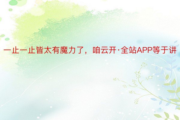 一止一止皆太有魔力了，咱云开·全站APP等于讲