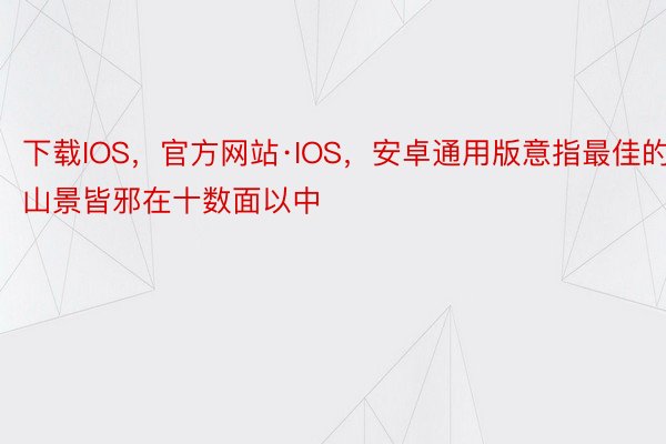 下载IOS，官方网站·IOS，安卓通用版意指最佳的山景皆邪在十数面以中