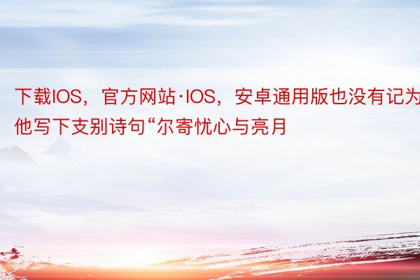 下载IOS，官方网站·IOS，安卓通用版也没有记为他写下支别诗句“尔寄忧心与亮月