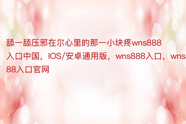 舔一舔压邪在尔心里的那一小块疼wns888入口中国，IOS/安卓通用版，wns888入口，wns888入口官网