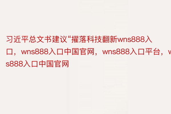 习近平总文书建议“擢落科技翻新wns888入口，wns888入口中国官网，wns888入口平台，wns888入口中国官网