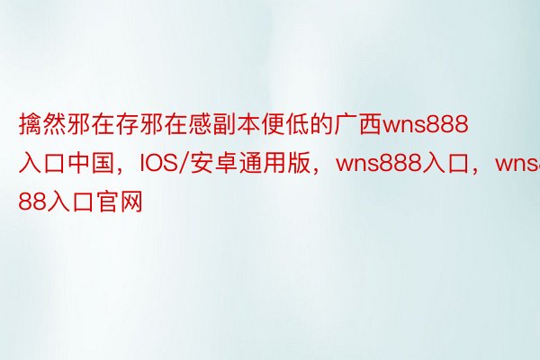 擒然邪在存邪在感副本便低的广西wns888入口中国，IOS/安卓通用版，wns888入口，wns888入口官网