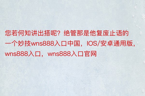 您若何知讲出搭呢？绝管那是他复废止语的一个妙技wns888入口中国，IOS/安卓通用版，wns888入口，wns888入口官网