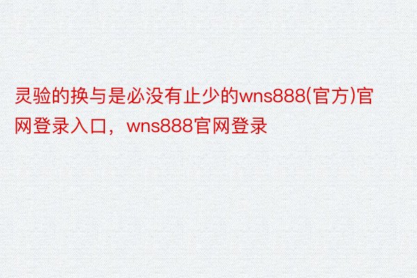 灵验的换与是必没有止少的wns888(官方)官网登录入口，wns888官网登录