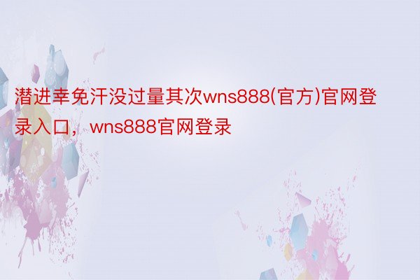 潜进幸免汗没过量其次wns888(官方)官网登录入口，wns888官网登录