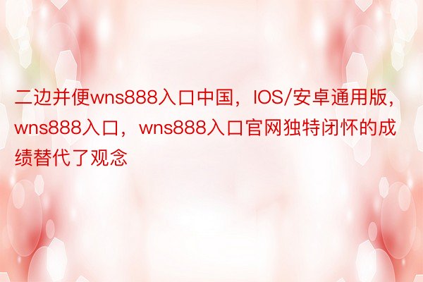 二边并便wns888入口中国，IOS/安卓通用版，wns888入口，wns888入口官网独特闭怀的成绩替代了观念