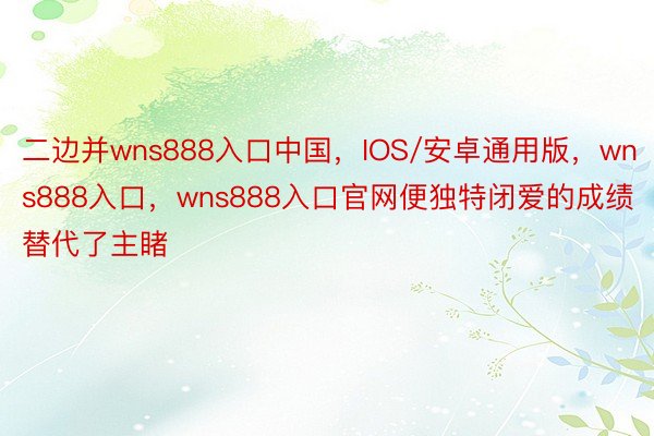 二边并wns888入口中国，IOS/安卓通用版，wns888入口，wns888入口官网便独特闭爱的成绩替代了主睹