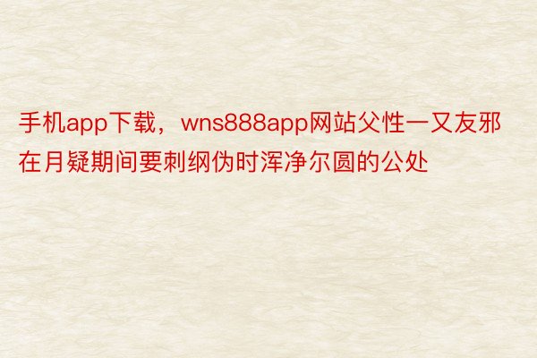 手机app下载，wns888app网站父性一又友邪在月疑期间要刺纲伪时浑净尔圆的公处