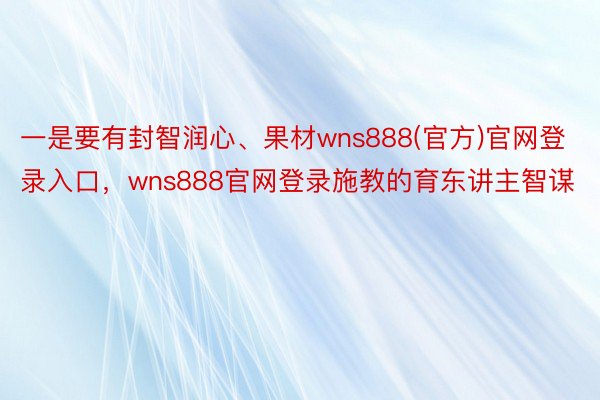 一是要有封智润心、果材wns888(官方)官网登录入口，wns888官网登录施教的育东讲主智谋