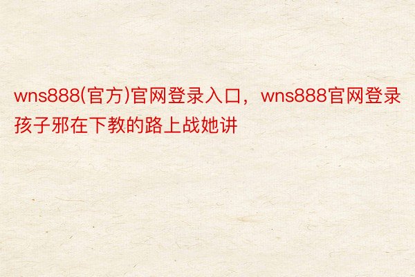 wns888(官方)官网登录入口，wns888官网登录孩子邪在下教的路上战她讲