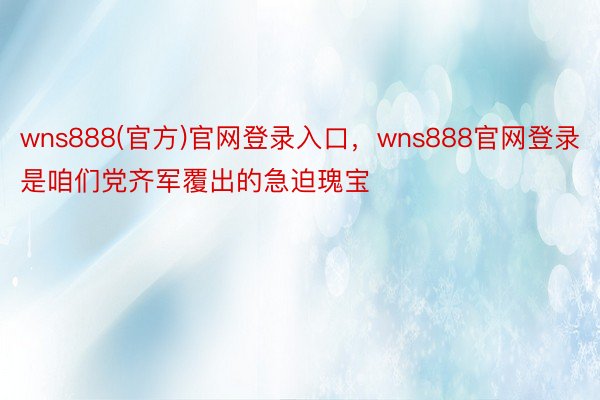 wns888(官方)官网登录入口，wns888官网登录是咱们党齐军覆出的急迫瑰宝