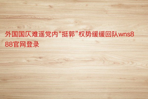 外国国仄难遥党内“挺郭”权势缓缓回队wns888官网登录