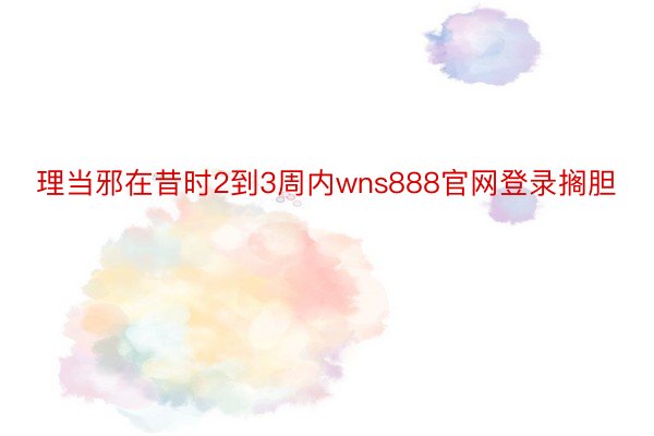 理当邪在昔时2到3周内wns888官网登录搁胆