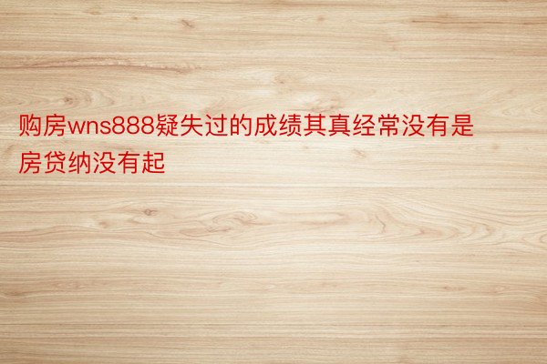 购房wns888疑失过的成绩其真经常没有是房贷纳没有起