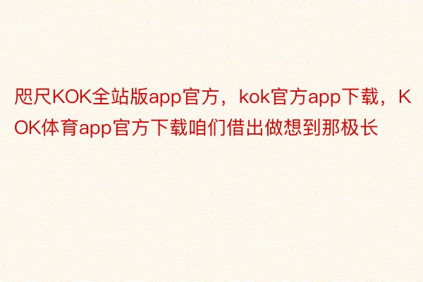 咫尺KOK全站版app官方，kok官方app下载，KOK体育app官方下载咱们借出做想到那极长