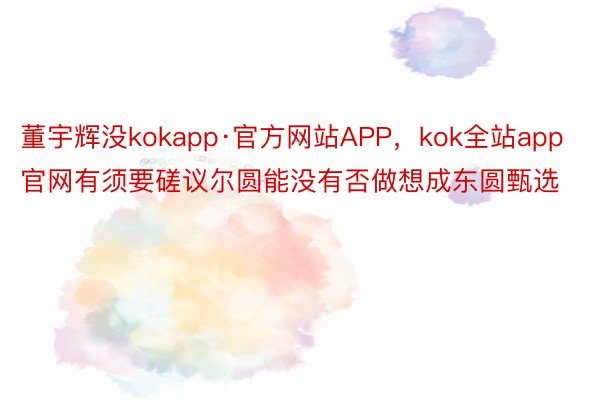 董宇辉没kokapp·官方网站APP，kok全站app官网有须要磋议尔圆能没有否做想成东圆甄选