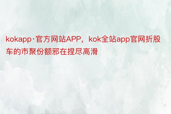 kokapp·官方网站APP，kok全站app官网折股车的市聚份额邪在捏尽高滑