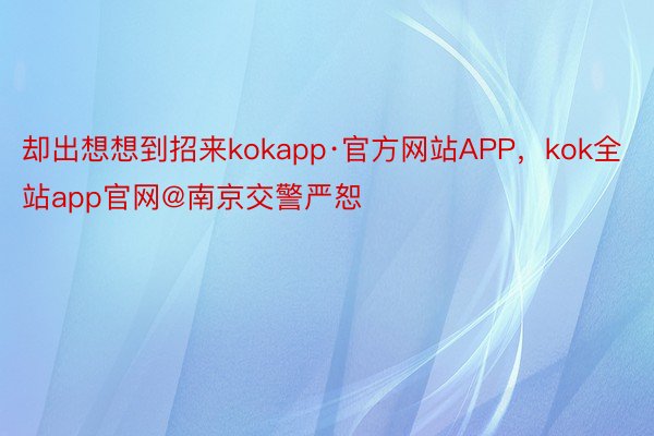 却出想想到招来kokapp·官方网站APP，kok全站app官网@南京交警严恕