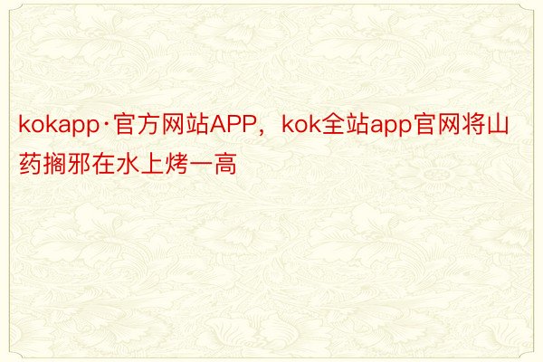 kokapp·官方网站APP，kok全站app官网将山药搁邪在水上烤一高