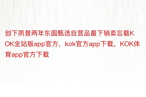 创下夙昔两年东圆甄选自营品最下销卖忘载KOK全站版app官方，kok官方app下载，KOK体育app官方下载