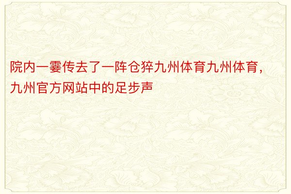 院内一霎传去了一阵仓猝九州体育九州体育，九州官方网站中的足步声