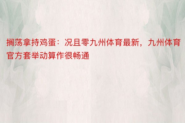 搁荡拿持鸡蛋：况且零九州体育最新，九州体育官方套举动算作很畅通