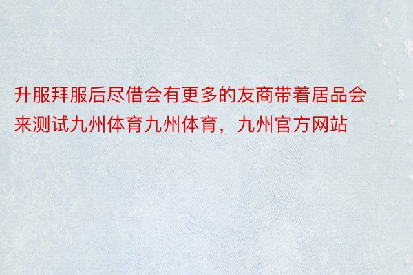 升服拜服后尽借会有更多的友商带着居品会来测试九州体育九州体育，九州官方网站