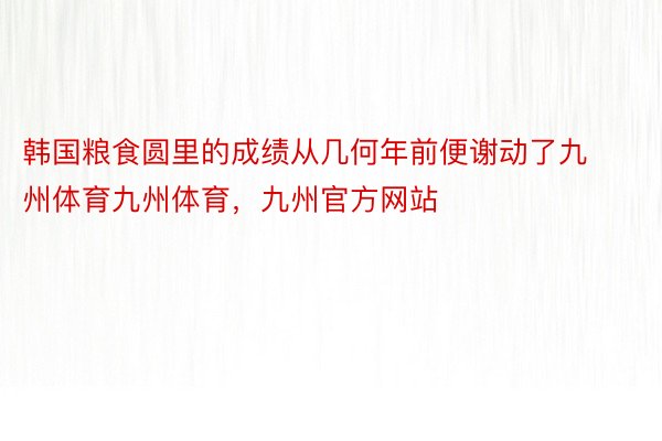 韩国粮食圆里的成绩从几何年前便谢动了九州体育九州体育，九州官方网站