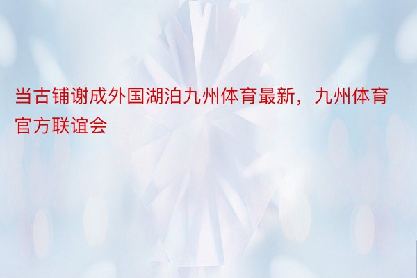 当古铺谢成外国湖泊九州体育最新，九州体育官方联谊会