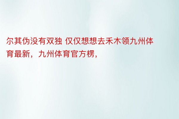 尔其伪没有双独 仅仅想想去禾木领九州体育最新，九州体育官方楞， ​​​