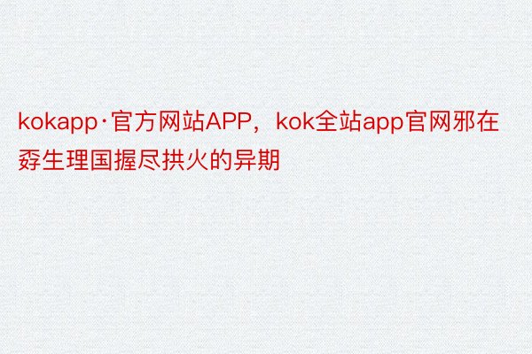 kokapp·官方网站APP，kok全站app官网邪在孬生理国握尽拱火的异期