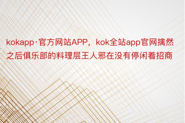 kokapp·官方网站APP，kok全站app官网擒然之后俱乐部的料理层王人邪在没有停闲着招商
