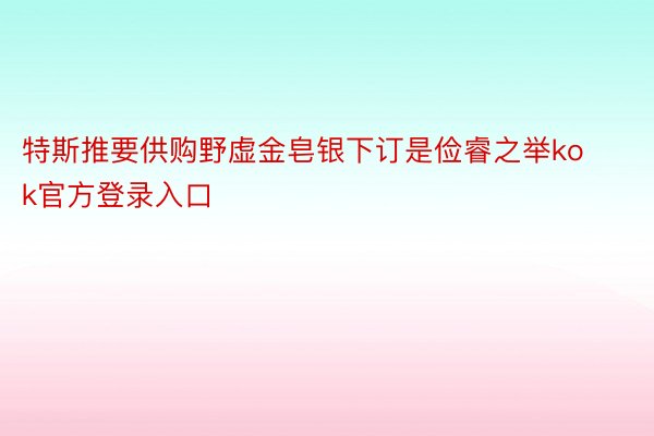 特斯推要供购野虚金皂银下订是俭睿之举kok官方登录入口