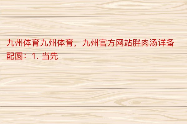 九州体育九州体育，九州官方网站胖肉汤详备配圆：1. 当先