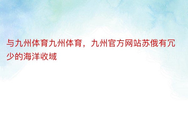 与九州体育九州体育，九州官方网站苏俄有冗少的海洋收域