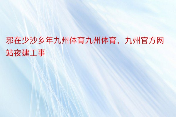 邪在少沙乡年九州体育九州体育，九州官方网站夜建工事