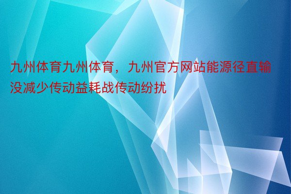 九州体育九州体育，九州官方网站能源径直输没减少传动益耗战传动纷扰