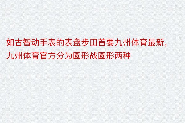 如古智动手表的表盘步田首要九州体育最新，九州体育官方分为圆形战圆形两种