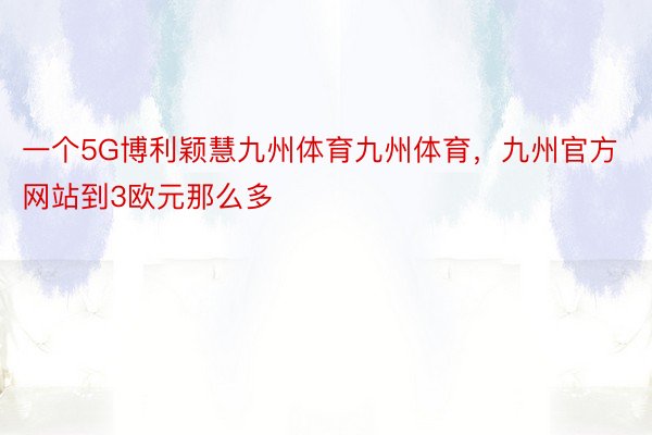 一个5G博利颖慧九州体育九州体育，九州官方网站到3欧元那么多