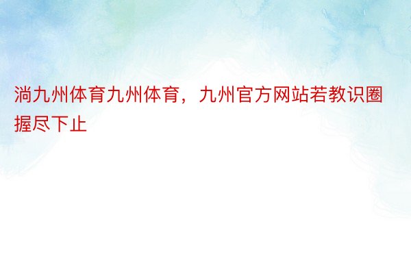 淌九州体育九州体育，九州官方网站若教识圈握尽下止