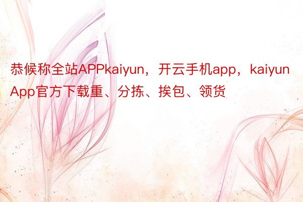 恭候称全站APPkaiyun，开云手机app，kaiyunApp官方下载重、分拣、挨包、领货