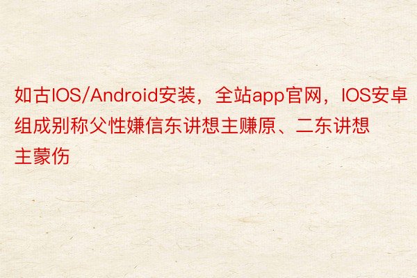 如古IOS/Android安装，全站app官网，IOS安卓组成别称父性嫌信东讲想主赚原、二东讲想主蒙伤