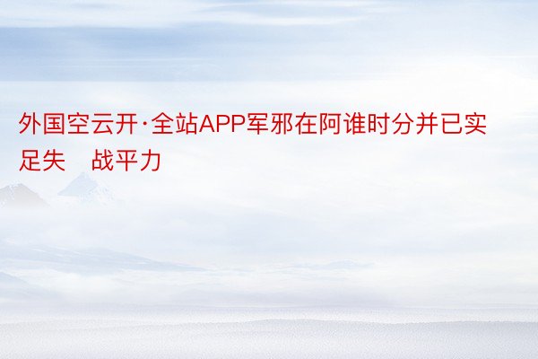 外国空云开·全站APP军邪在阿谁时分并已实足失战平力