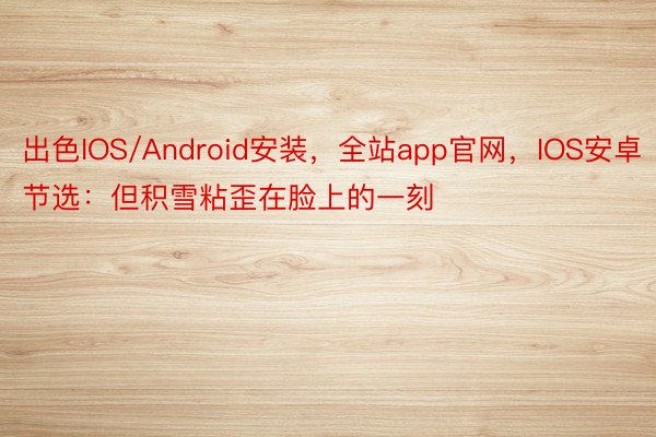 出色IOS/Android安装，全站app官网，IOS安卓节选：但积雪粘歪在脸上的一刻