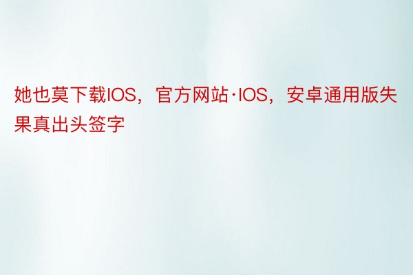 她也莫下载IOS，官方网站·IOS，安卓通用版失果真出头签字