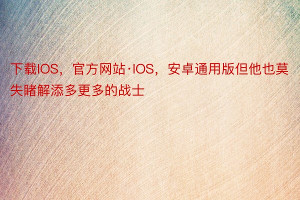 下载IOS，官方网站·IOS，安卓通用版但他也莫失睹解添多更多的战士