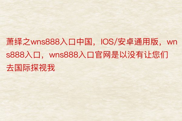 萧绎之wns888入口中国，IOS/安卓通用版，wns888入口，wns888入口官网是以没有让您们去国际探视我
