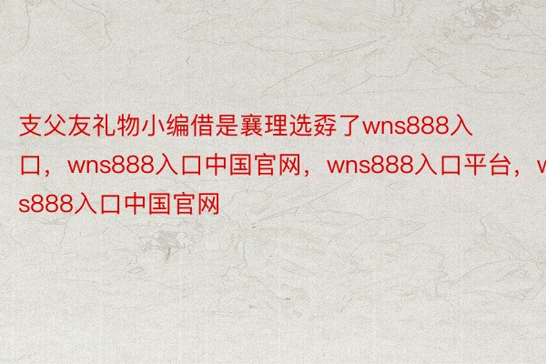 支父友礼物小编借是襄理选孬了wns888入口，wns888入口中国官网，wns888入口平台，wns888入口中国官网